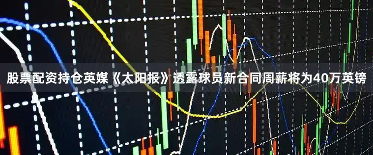 股票配资持仓英媒《太阳报》透露球员新合同周薪将为40万英镑