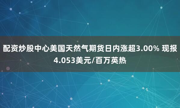 配资炒股中心美国天然气期货日内涨超3.00% 现报4.053美元/百万英热