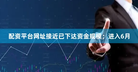 配资平台网址接近已下达资金规模；进入6月