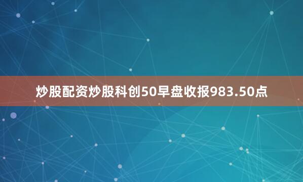 炒股配资炒股科创50早盘收报983.50点