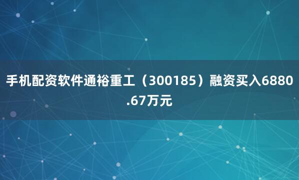 手机配资软件通裕重工（300185）融资买入6880.67万元