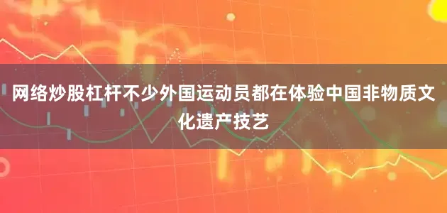 网络炒股杠杆不少外国运动员都在体验中国非物质文化遗产技艺
