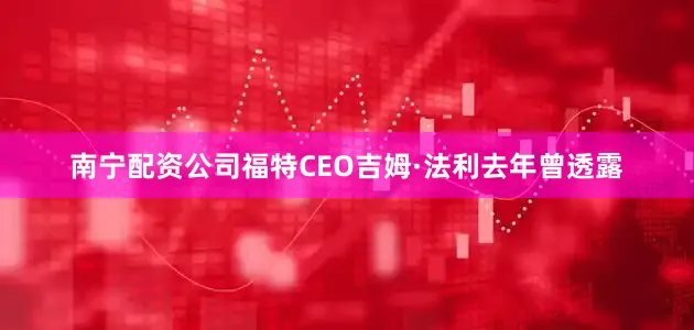 南宁配资公司福特CEO吉姆·法利去年曾透露
